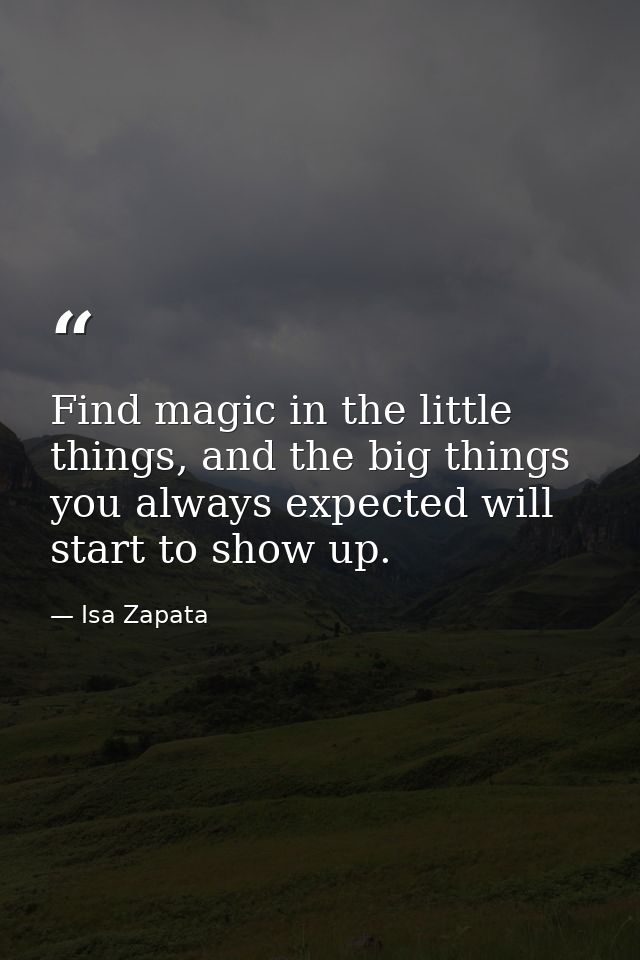 Find magic in the little things, and the big things you always expected will start to show up. — Isa Zapata