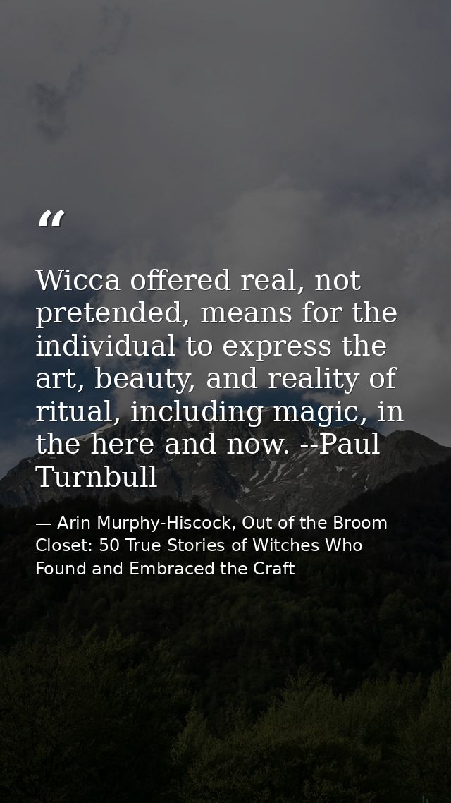 Wicca offered real, not pretended, means for the individual to express the art, beauty, and reality of ritual, including — Arin Murphy-Hiscock, Out of the Broom Closet: 50 True Stories of Witches Who Found and Embraced the Craft