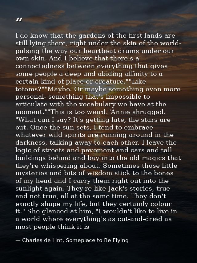 I do know that the gardens of the first lands are still lying there, right under the skin of the world- pulsing the way  — Charles de Lint, Someplace to Be Flying