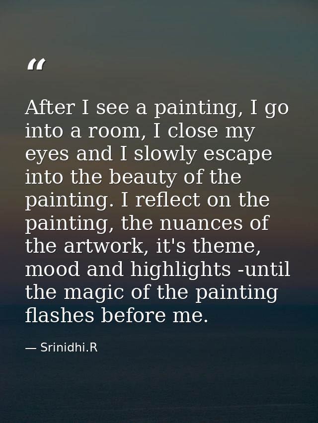 After I see a painting, I go into a room, I close my eyes and I slowly escape into the beauty of the painting. I reflect — Srinidhi.R