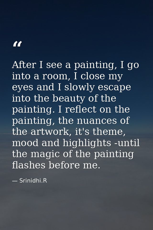 After I see a painting, I go into a room, I close my eyes and I slowly escape into the beauty of the painting. I reflect — Srinidhi.R