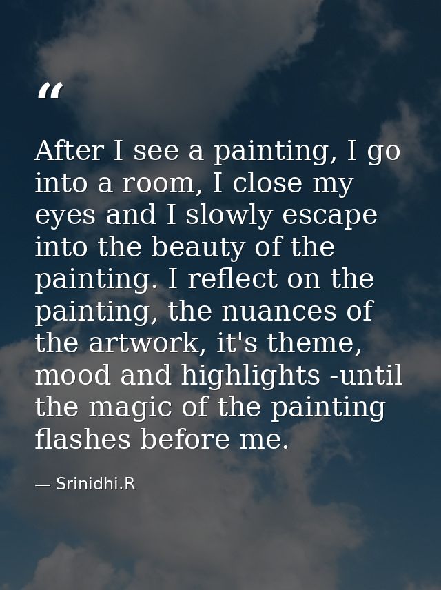 After I see a painting, I go into a room, I close my eyes and I slowly escape into the beauty of the painting. I reflect — Srinidhi.R