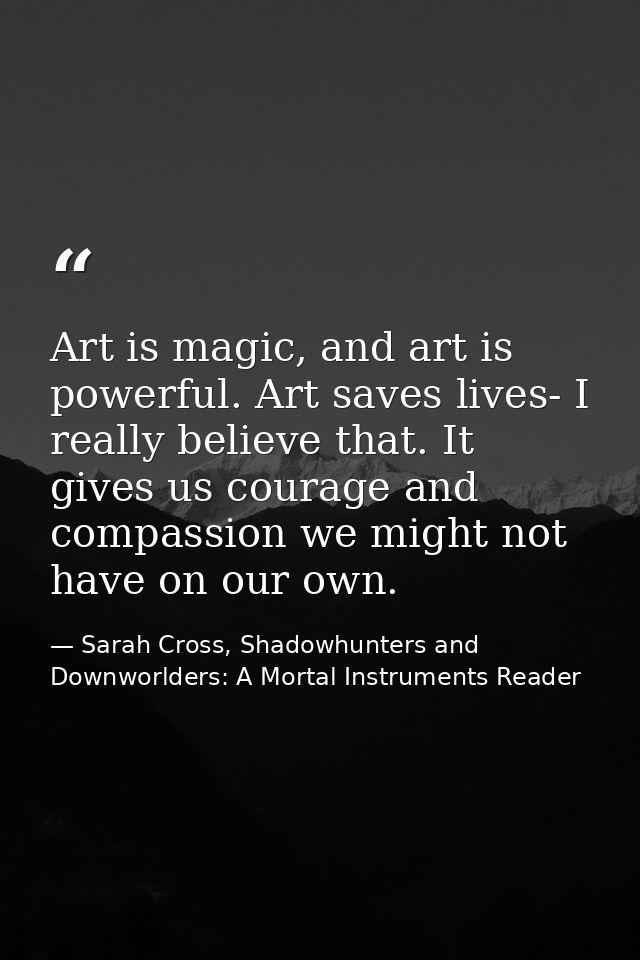 Art is magic, and art is powerful. Art saves lives- I really believe that. It gives us courage and compassion we might n — Sarah Cross, Shadowhunters and Downworlders: A Mortal Instruments Reader