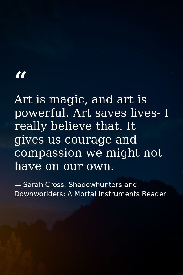 Art is magic, and art is powerful. Art saves lives- I really believe that. It gives us courage and compassion we might n — Sarah Cross, Shadowhunters and Downworlders: A Mortal Instruments Reader