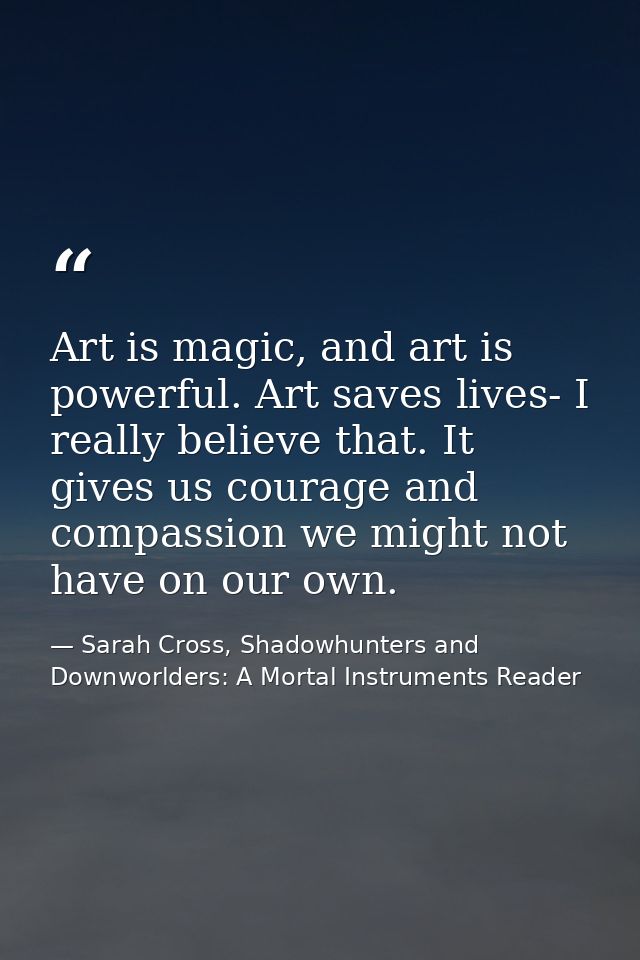 Art is magic, and art is powerful. Art saves lives- I really believe that. It gives us courage and compassion we might n — Sarah Cross, Shadowhunters and Downworlders: A Mortal Instruments Reader