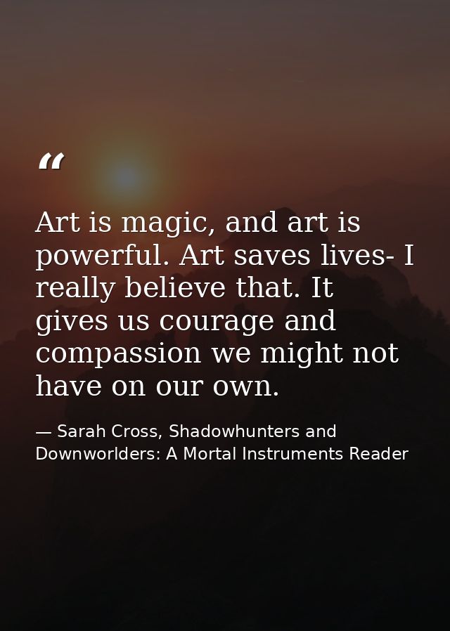 Art is magic, and art is powerful. Art saves lives- I really believe that. It gives us courage and compassion we might n — Sarah Cross, Shadowhunters and Downworlders: A Mortal Instruments Reader