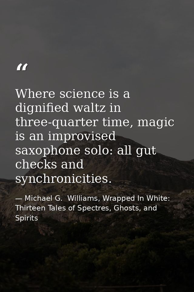 Where science is a dignified waltz in three-quarter time, magic is an improvised saxophone solo: all gut checks and sync — Michael G.  Williams, Wrapped In White: Thirteen Tales of Spectres, Ghosts, and Spirits