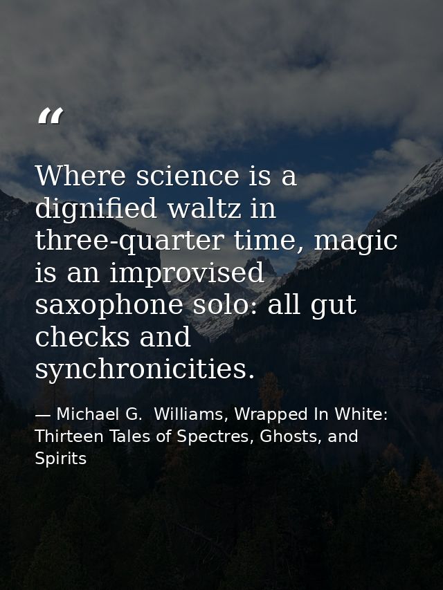 Where science is a dignified waltz in three-quarter time, magic is an improvised saxophone solo: all gut checks and sync — Michael G.  Williams, Wrapped In White: Thirteen Tales of Spectres, Ghosts, and Spirits