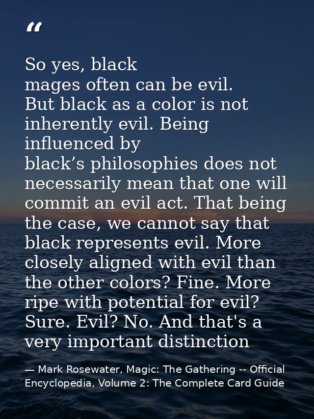 So yes, black mages often can be evil. But black as a color is not inherently evil. Being influenced by black’s philosop — Mark Rosewater, Magic: The Gathering -- Official Encyclopedia, Volume 2: The Complete Card Guide