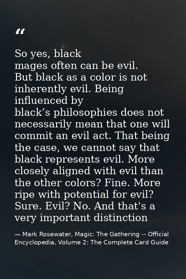 So yes, black mages often can be evil. But black as a color is not inherently evil. Being influenced by black’s philosop — Mark Rosewater, Magic: The Gathering -- Official Encyclopedia, Volume 2: The Complete Card Guide