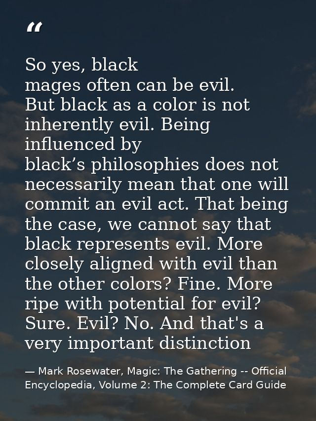 So yes, black mages often can be evil. But black as a color is not inherently evil. Being influenced by black’s philosop — Mark Rosewater, Magic: The Gathering -- Official Encyclopedia, Volume 2: The Complete Card Guide