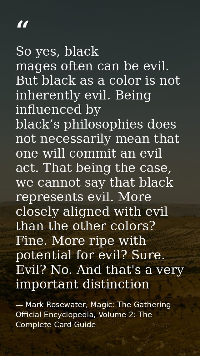 So yes, black mages often can be evil. But black as a color is not inherently evil. Being influenced by black’s philosop — Mark Rosewater, Magic: The Gathering -- Official Encyclopedia, Volume 2: The Complete Card Guide