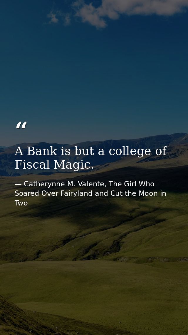 A Bank is but a college of Fiscal Magic. — Catherynne M. Valente, The Girl Who Soared Over Fairyland and Cut the Moon in Two