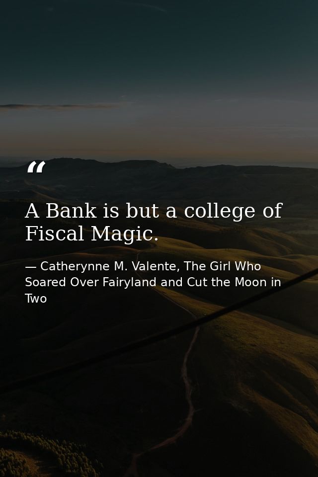 A Bank is but a college of Fiscal Magic. — Catherynne M. Valente, The Girl Who Soared Over Fairyland and Cut the Moon in Two