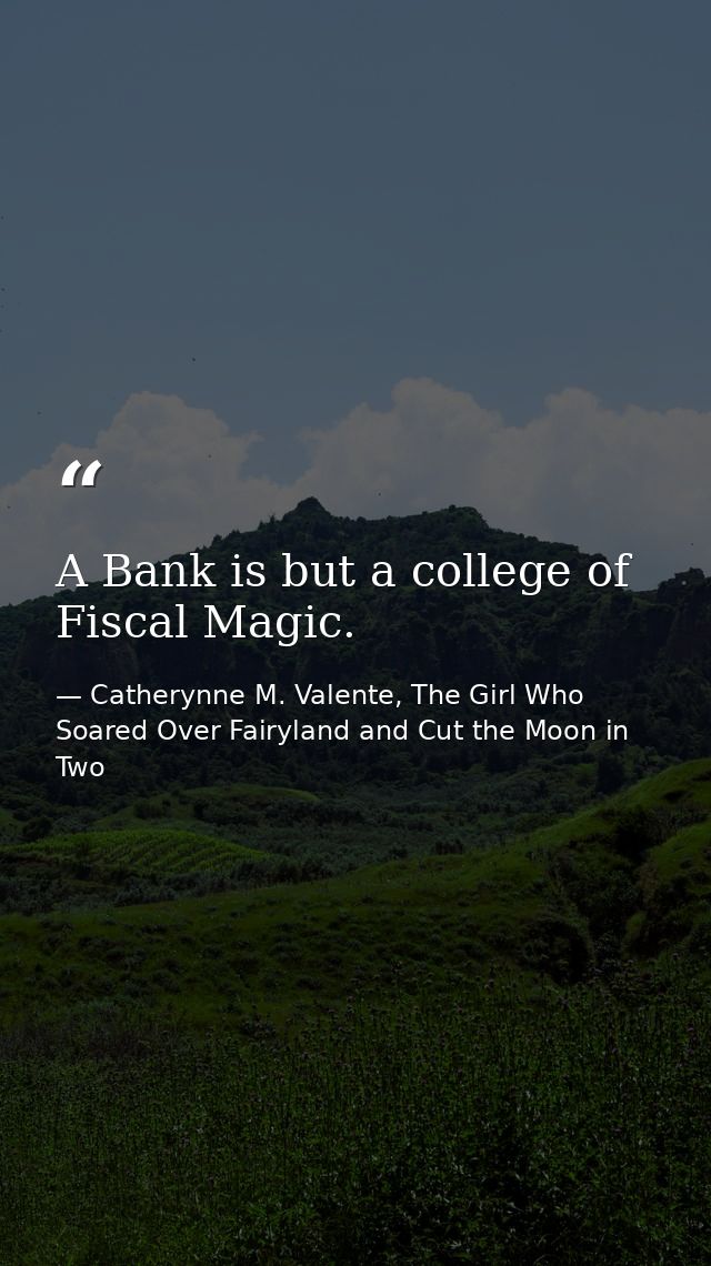 A Bank is but a college of Fiscal Magic. — Catherynne M. Valente, The Girl Who Soared Over Fairyland and Cut the Moon in Two