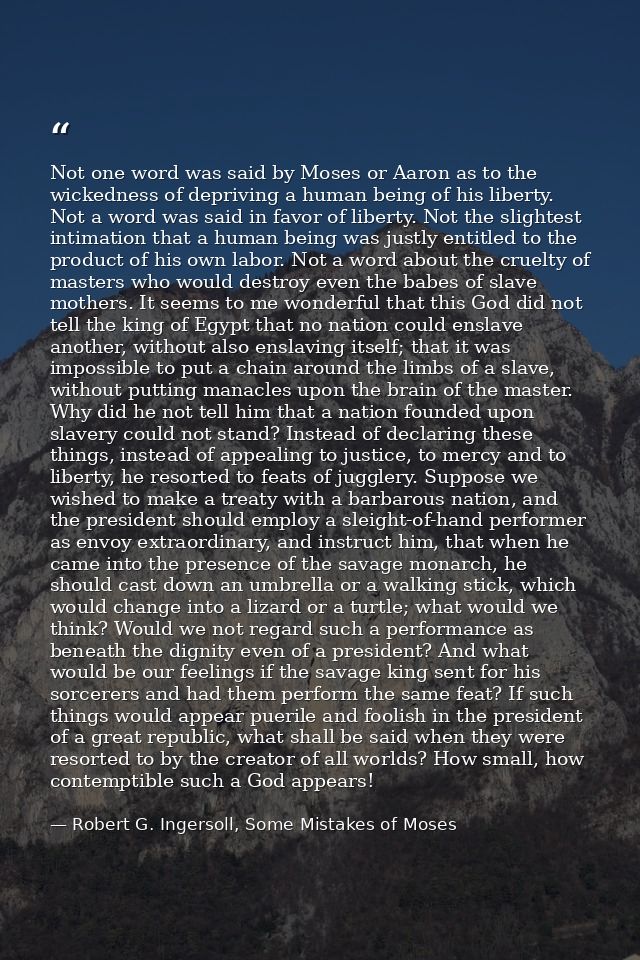 Not one word was said by Moses or Aaron as to the wickedness of depriving a human being of his liberty. Not a word was s — Robert G. Ingersoll, Some Mistakes of Moses