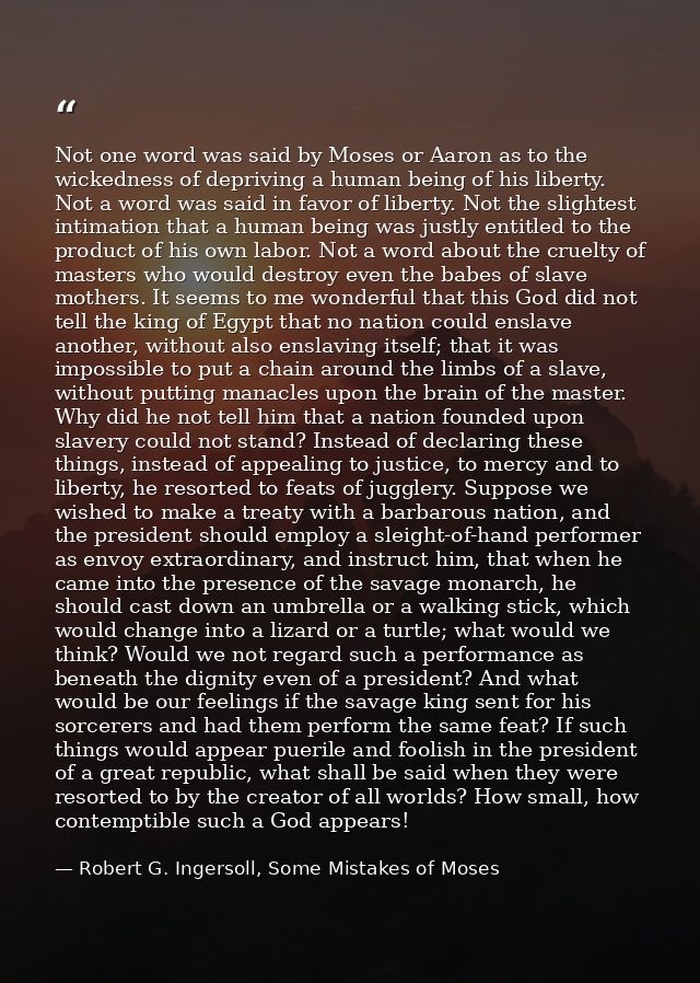 Not one word was said by Moses or Aaron as to the wickedness of depriving a human being of his liberty. Not a word was s — Robert G. Ingersoll, Some Mistakes of Moses
