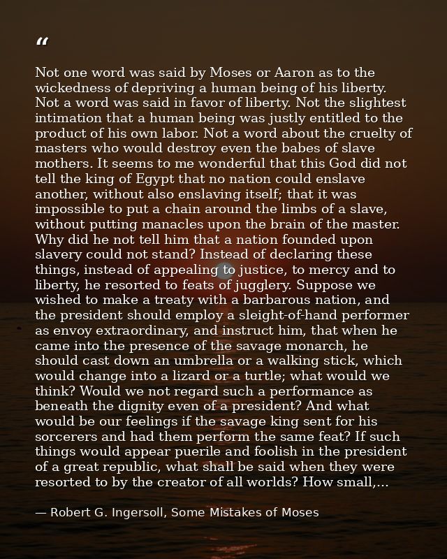 Not one word was said by Moses or Aaron as to the wickedness of depriving a human being of his liberty. Not a word was s — Robert G. Ingersoll, Some Mistakes of Moses