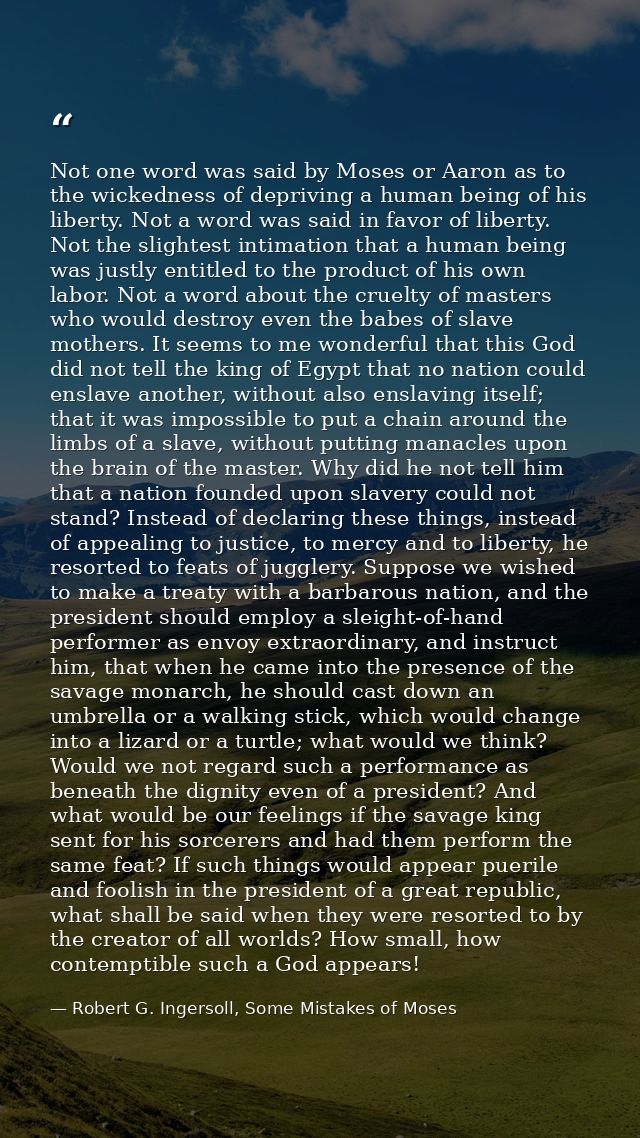 Not one word was said by Moses or Aaron as to the wickedness of depriving a human being of his liberty. Not a word was s — Robert G. Ingersoll, Some Mistakes of Moses