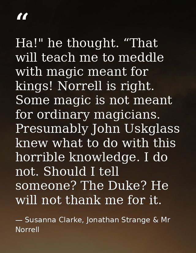 Ha!" he thought. “That will teach me to meddle with magic meant for kings! Norrell is right. Some magic is not meant for — Susanna Clarke, Jonathan Strange & Mr Norrell