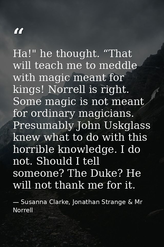 Ha!" he thought. “That will teach me to meddle with magic meant for kings! Norrell is right. Some magic is not meant for — Susanna Clarke, Jonathan Strange & Mr Norrell