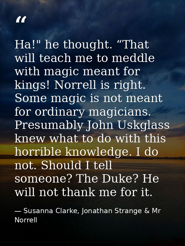 Ha!" he thought. “That will teach me to meddle with magic meant for kings! Norrell is right. Some magic is not meant for — Susanna Clarke, Jonathan Strange & Mr Norrell