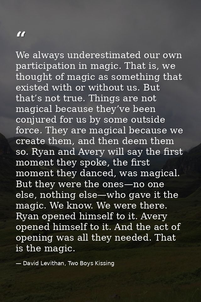We always underestimated our own participation in magic. That is, we thought of magic as something that existed with or  — David Levithan, Two Boys Kissing