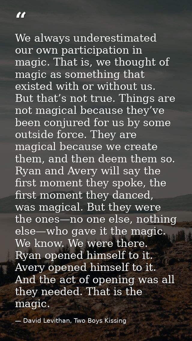 We always underestimated our own participation in magic. That is, we thought of magic as something that existed with or  — David Levithan, Two Boys Kissing