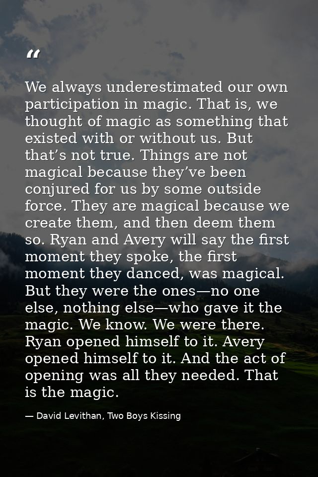 We always underestimated our own participation in magic. That is, we thought of magic as something that existed with or  — David Levithan, Two Boys Kissing