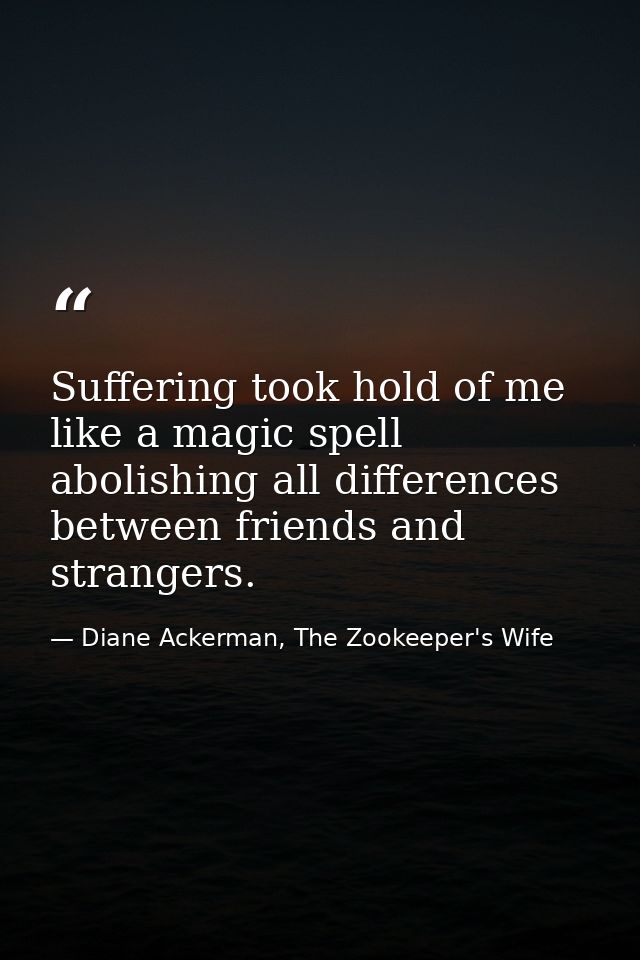 Suffering took hold of me like a magic spell abolishing all differences between friends and strangers. — Diane Ackerman, The Zookeeper's Wife