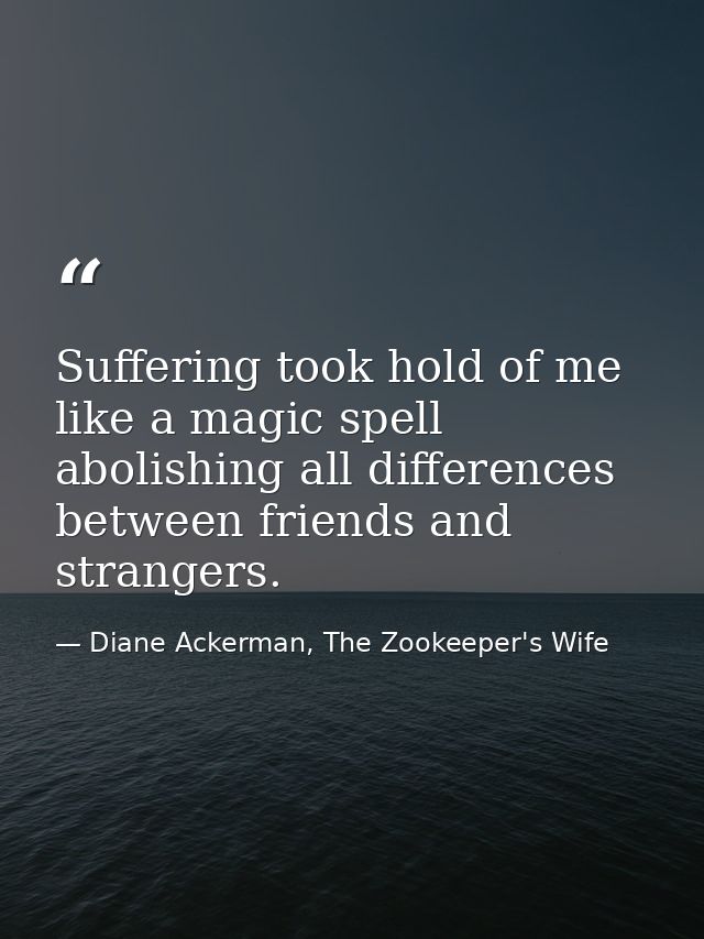 Suffering took hold of me like a magic spell abolishing all differences between friends and strangers. — Diane Ackerman, The Zookeeper's Wife