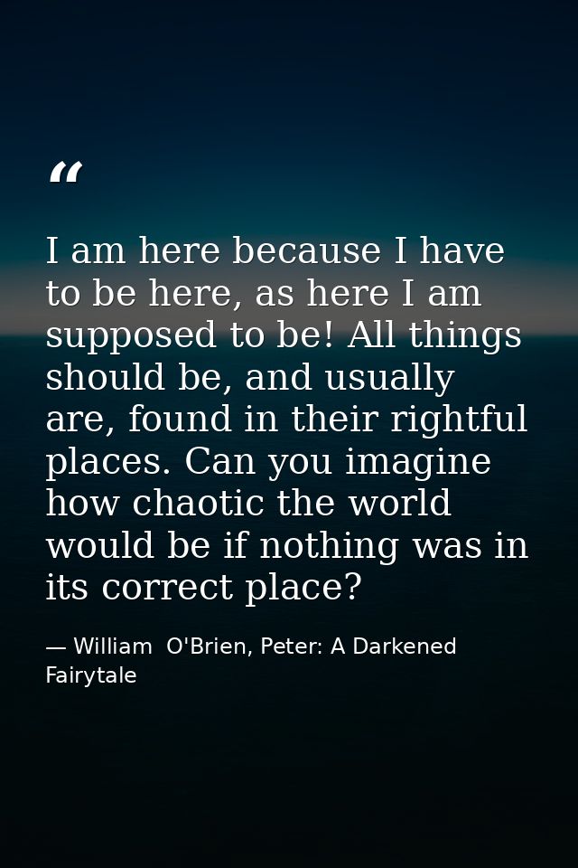 I am here because I have to be here, as here I am supposed to be! All things should be, and usually are, found in their  — William  O'Brien, Peter: A Darkened Fairytale