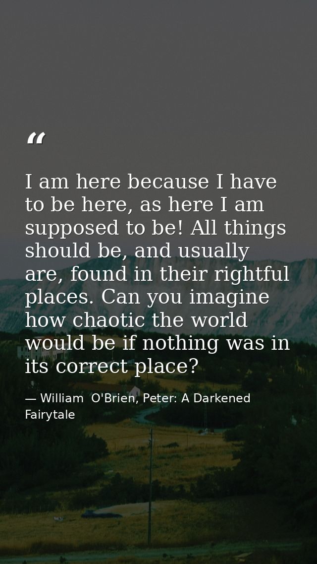 I am here because I have to be here, as here I am supposed to be! All things should be, and usually are, found in their  — William  O'Brien, Peter: A Darkened Fairytale