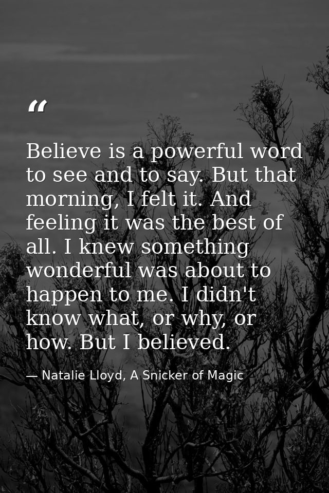 Believe is a powerful word to see and to say. But that morning, I felt it. And feeling it was the best of all. I knew so — Natalie Lloyd, A Snicker of Magic