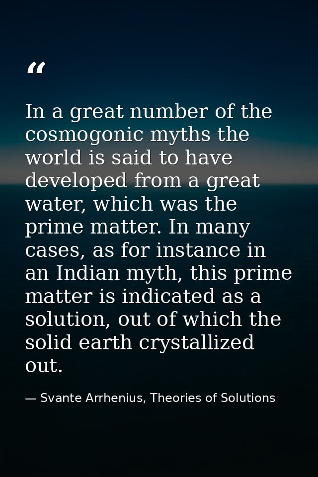In a great number of the cosmogonic myths the world is said to have developed from a great water, which was the prime ma — Svante Arrhenius, Theories of Solutions
