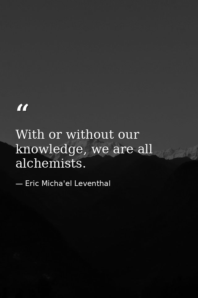 With or without our knowledge, we are all alchemists. — Eric Micha'el Leventhal