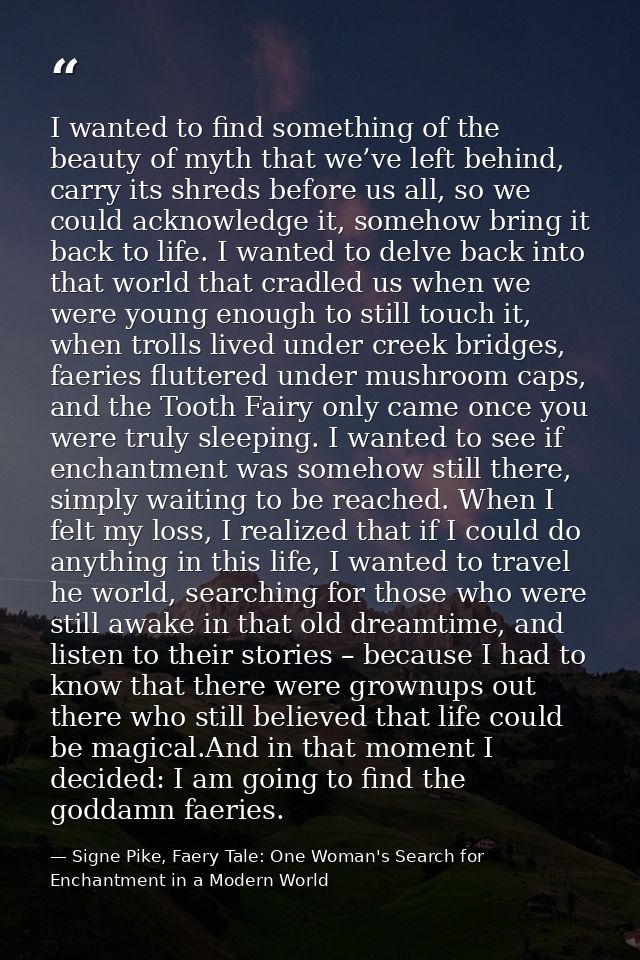 I wanted to find something of the beauty of myth that we’ve left behind, carry its shreds before us all, so we could ack — Signe Pike, Faery Tale: One Woman's Search for Enchantment in a Modern World