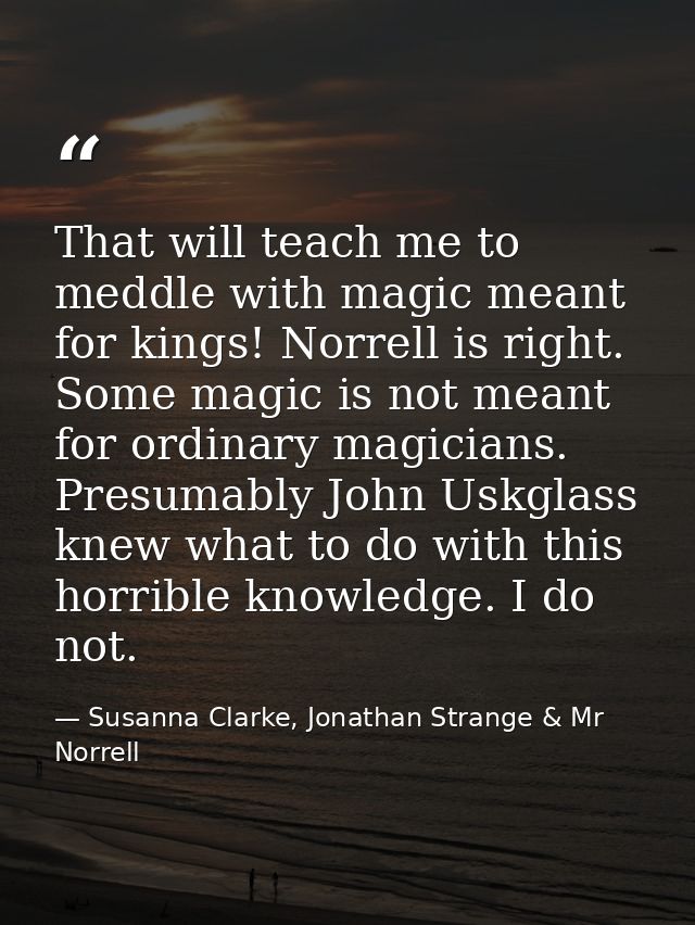 That will teach me to meddle with magic meant for kings! Norrell is right. Some magic is not meant for ordinary magician — Susanna Clarke, Jonathan Strange & Mr Norrell