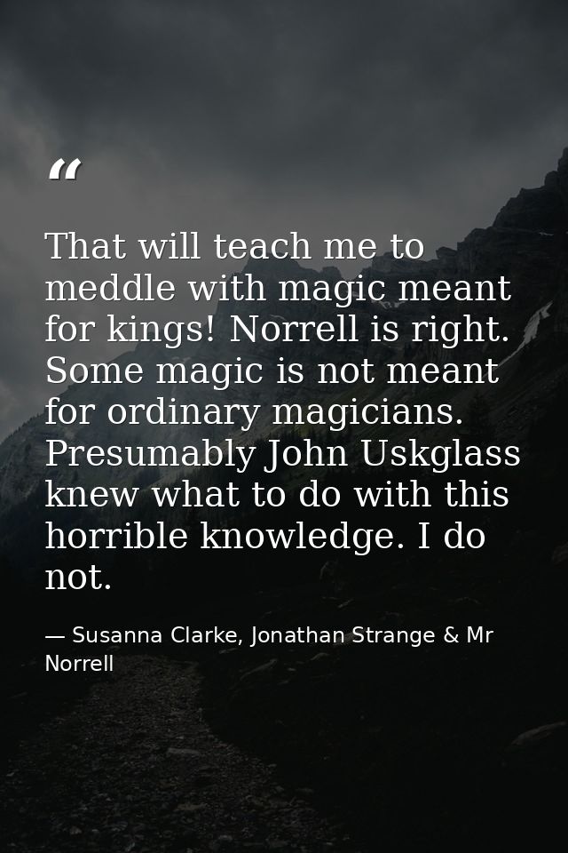 That will teach me to meddle with magic meant for kings! Norrell is right. Some magic is not meant for ordinary magician — Susanna Clarke, Jonathan Strange & Mr Norrell
