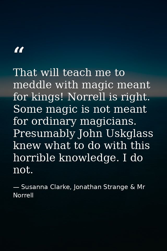 That will teach me to meddle with magic meant for kings! Norrell is right. Some magic is not meant for ordinary magician — Susanna Clarke, Jonathan Strange & Mr Norrell