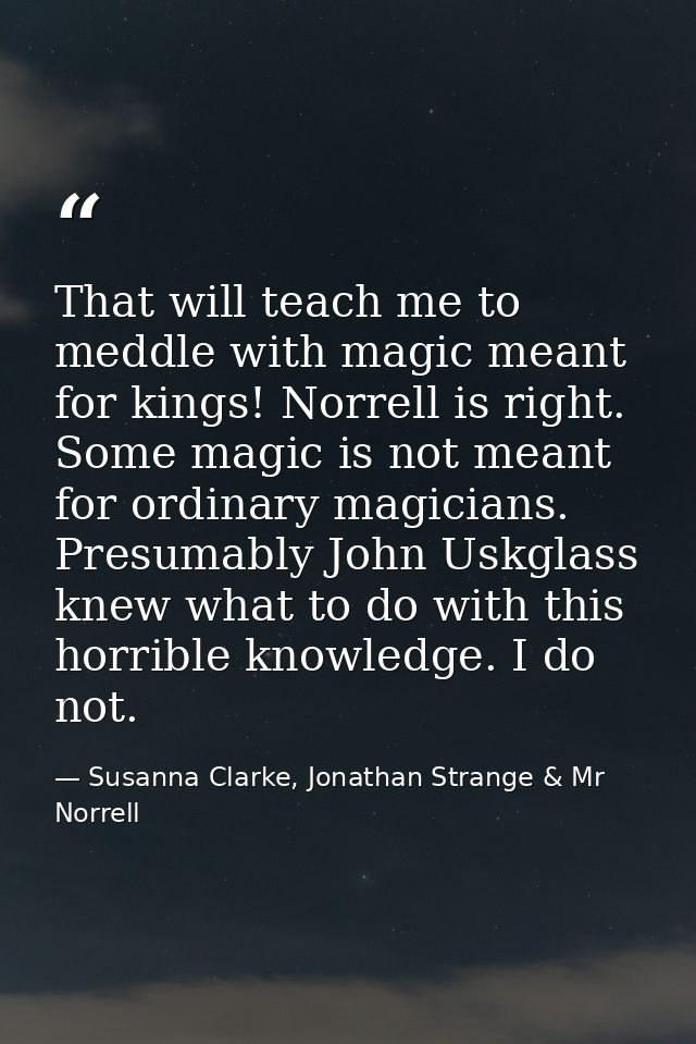 That will teach me to meddle with magic meant for kings! Norrell is right. Some magic is not meant for ordinary magician — Susanna Clarke, Jonathan Strange & Mr Norrell