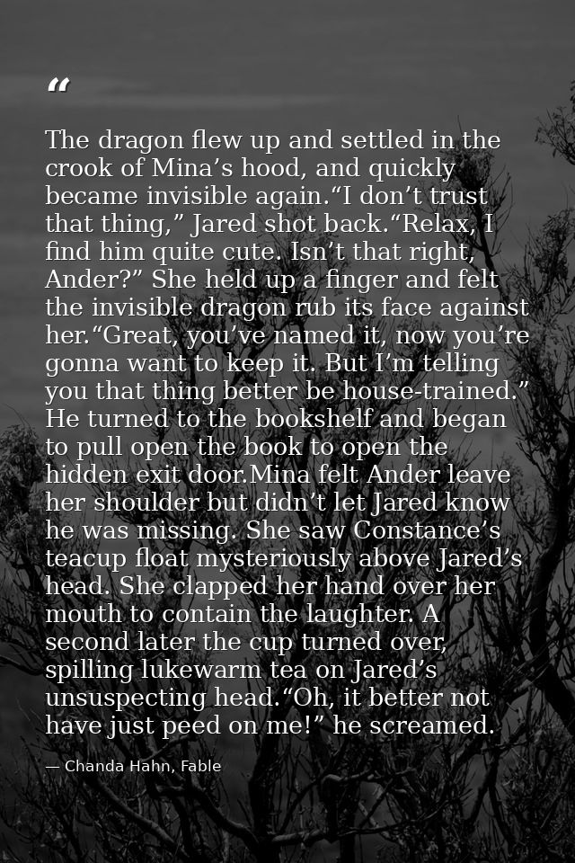 The dragon flew up and settled in the crook of Mina’s hood, and quickly became invisible again.“I don’t trust that thing — Chanda Hahn, Fable