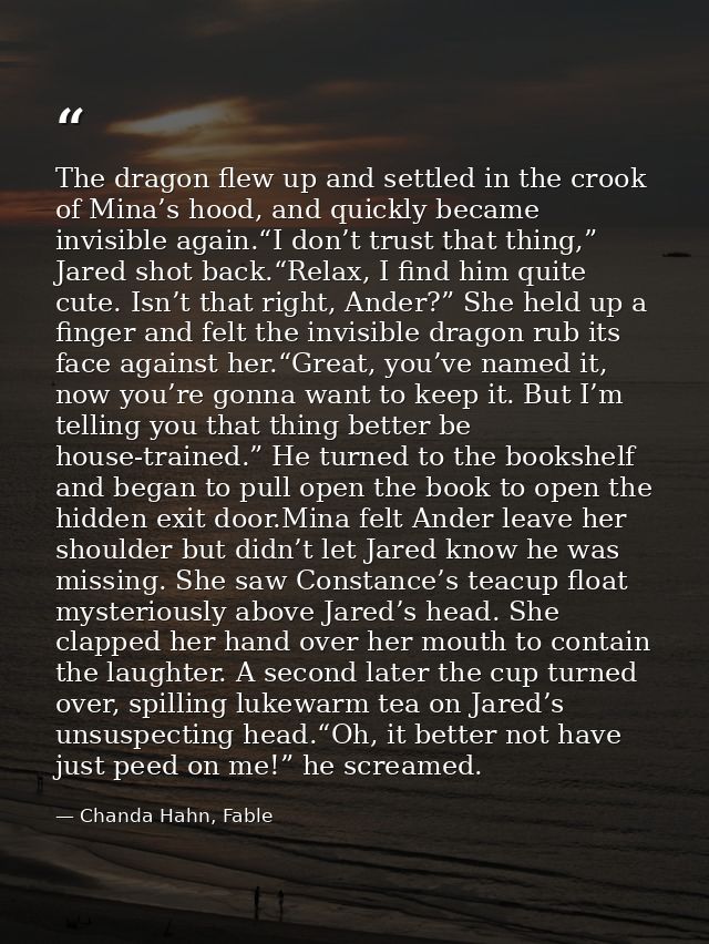 The dragon flew up and settled in the crook of Mina’s hood, and quickly became invisible again.“I don’t trust that thing — Chanda Hahn, Fable