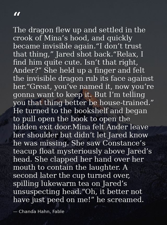 The dragon flew up and settled in the crook of Mina’s hood, and quickly became invisible again.“I don’t trust that thing — Chanda Hahn, Fable