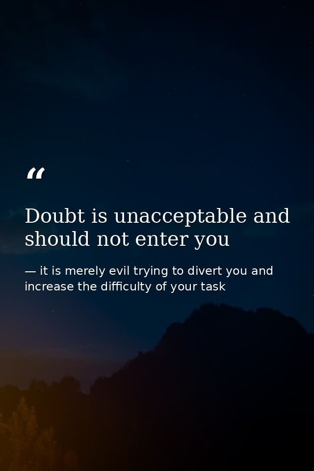 Doubt is unacceptable and should not enter you — it is merely evil trying to divert you and increase the difficulty of your task