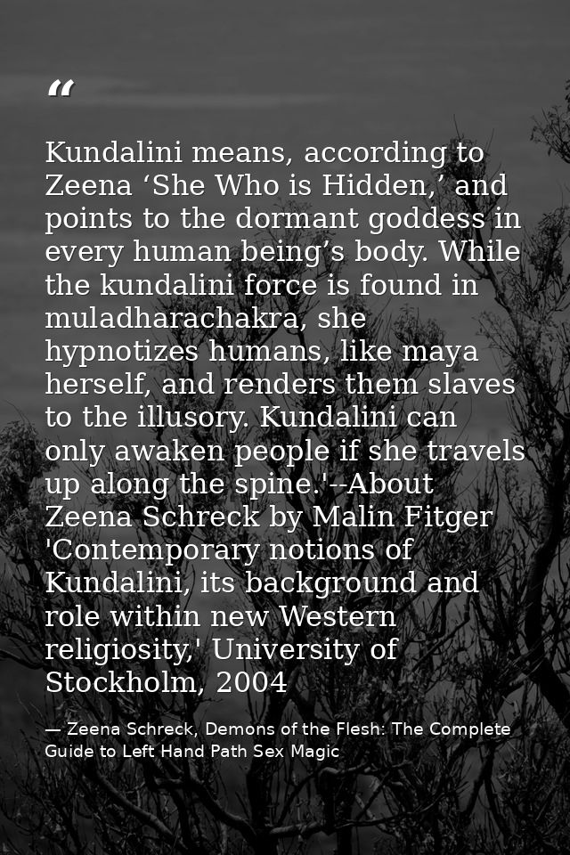 Kundalini means, according to Zeena ‘She Who is Hidden,’ and points to the dormant goddess in every human being’s body.  — Zeena Schreck, Demons of the Flesh: The Complete Guide to Left Hand Path Sex Magic