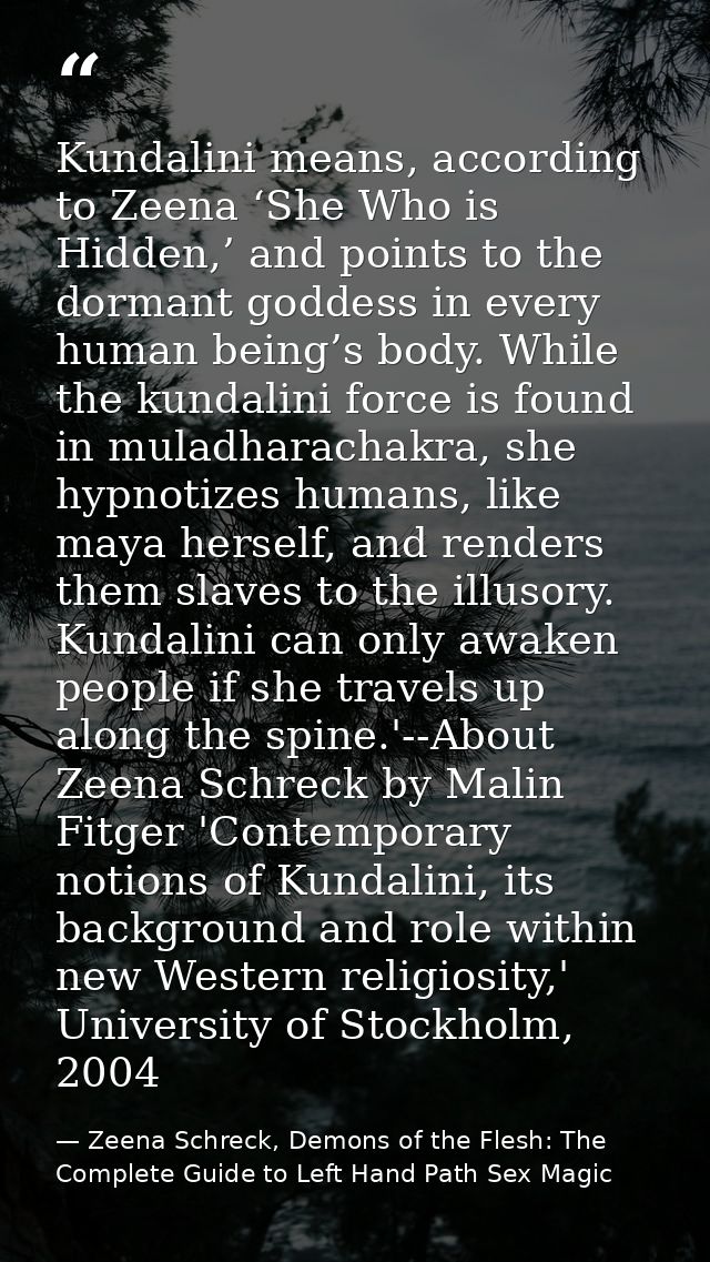 Kundalini means, according to Zeena ‘She Who is Hidden,’ and points to the dormant goddess in every human being’s body.  — Zeena Schreck, Demons of the Flesh: The Complete Guide to Left Hand Path Sex Magic