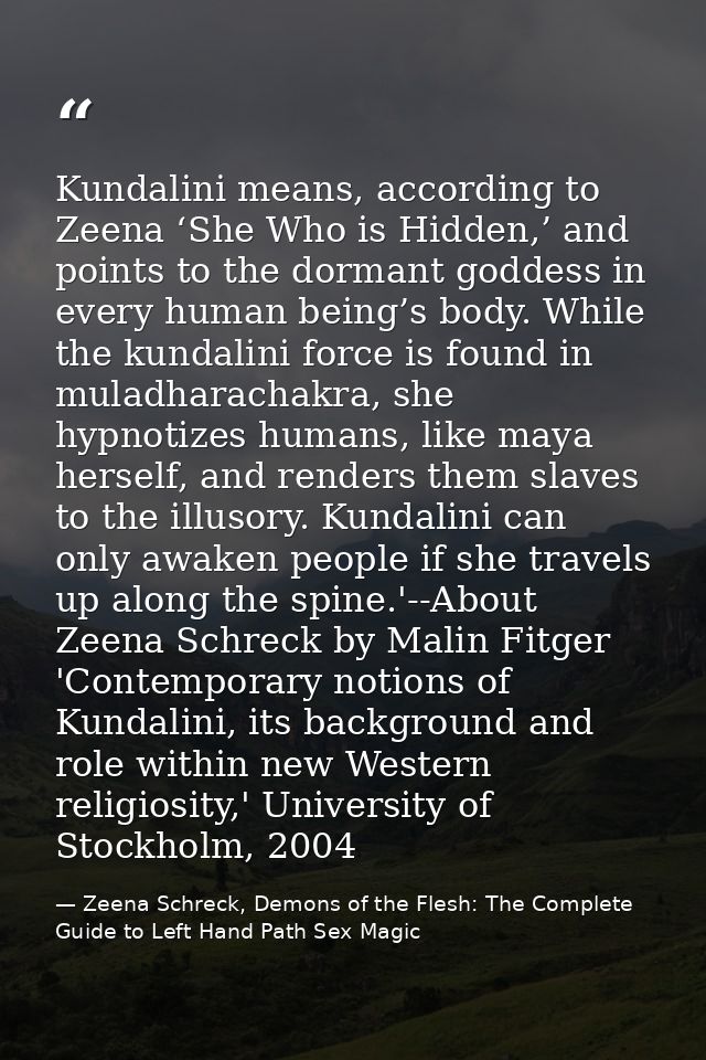 Kundalini means, according to Zeena ‘She Who is Hidden,’ and points to the dormant goddess in every human being’s body.  — Zeena Schreck, Demons of the Flesh: The Complete Guide to Left Hand Path Sex Magic