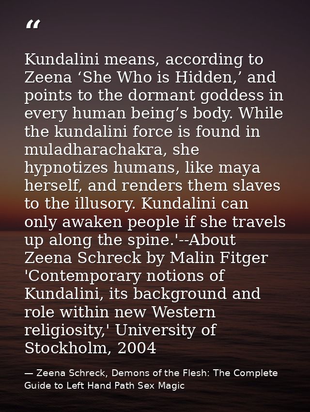 Kundalini means, according to Zeena ‘She Who is Hidden,’ and points to the dormant goddess in every human being’s body.  — Zeena Schreck, Demons of the Flesh: The Complete Guide to Left Hand Path Sex Magic