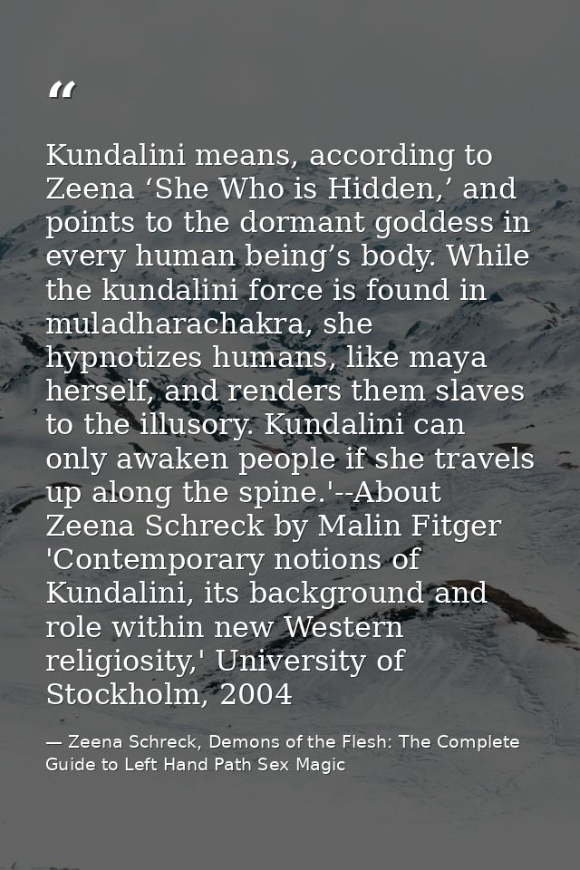 Kundalini means, according to Zeena ‘She Who is Hidden,’ and points to the dormant goddess in every human being’s body.  — Zeena Schreck, Demons of the Flesh: The Complete Guide to Left Hand Path Sex Magic